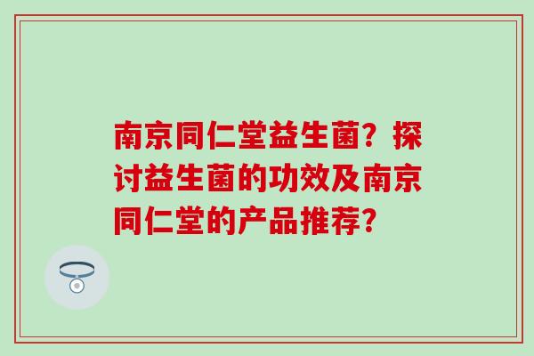 南京同仁堂益生菌？探讨益生菌的功效及南京同仁堂的产品推荐？