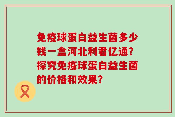 免疫球蛋白益生菌多少钱一盒河北利君亿通？探究免疫球蛋白益生菌的价格和效果？
