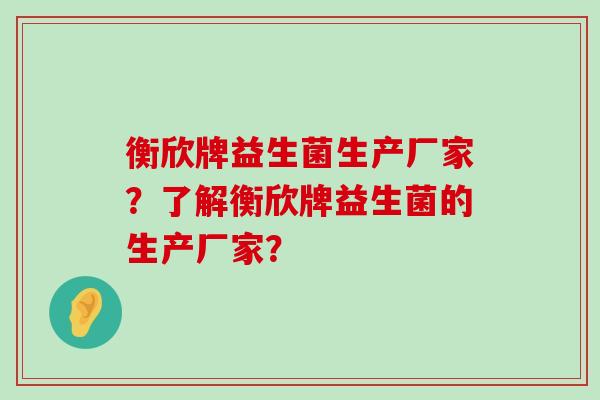 衡欣牌益生菌生产厂家？了解衡欣牌益生菌的生产厂家？