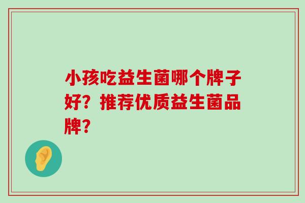 小孩吃益生菌哪个牌子好?推荐优质益生菌品牌? 小孩吃益生菌哪个牌子好?推荐优质益生菌品牌?