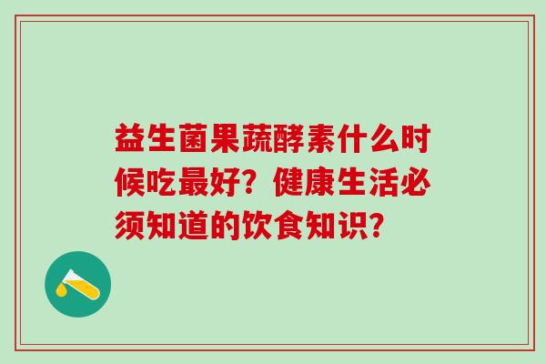 益生菌果蔬酵素什么时候吃好？健康生活必须知道的饮食知识？