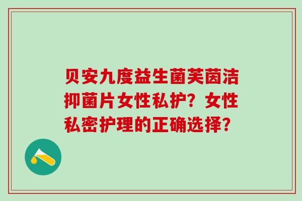 贝安九度益生菌芙茵洁抑菌片女性私护?女性私密护理的正确选择? 贝安九度益生菌芙茵洁抑菌片女性私护?女性私密护理的正确选择?