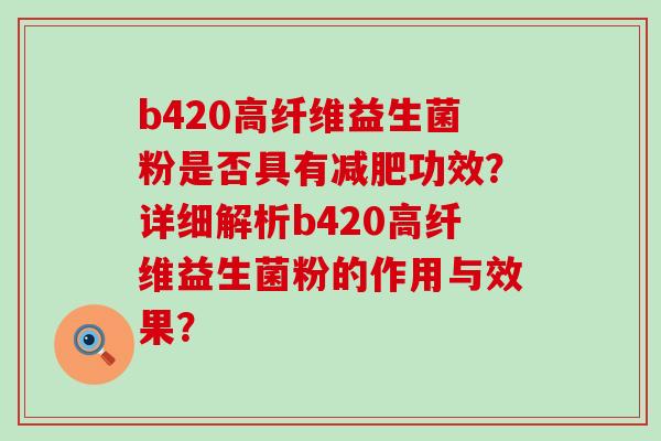 b420高纤维益生菌粉是否具有功效?详细解析b420高纤维益生菌粉的作用与效果? b420高纤维益生菌粉是否具有功效?详细解析b420高纤维益生菌粉的作用与效果?
