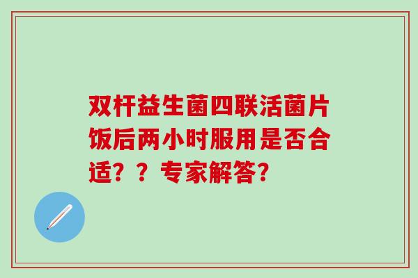 双杆益生菌四联活菌片饭后两小时服用是否合适？？专家解答？