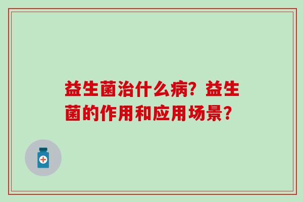 益生菌治什么病？益生菌的作用和应用场景？