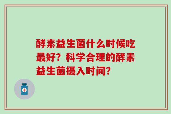 酵素益生菌什么时候吃最好？科学合理的酵素益生菌摄入时间？