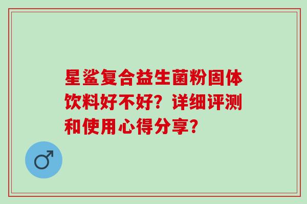 星鲨复合益生菌粉固体饮料好不好?详细评测和使用心得分享? 星鲨复合益生菌粉固体饮料好不好?详细评测和使用心得分享?
