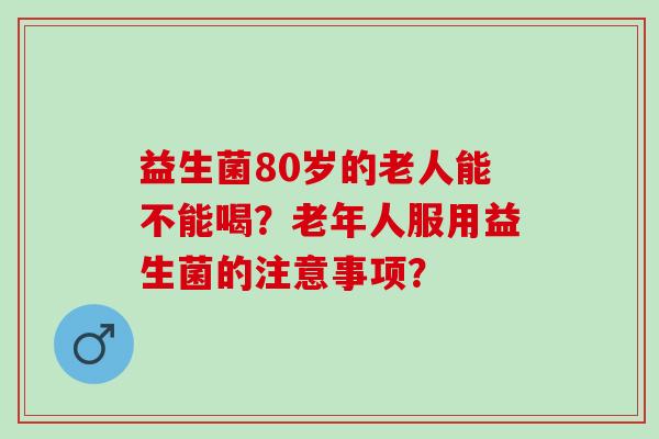 益生菌80岁的老人能不能喝？老年人服用益生菌的注意事项？