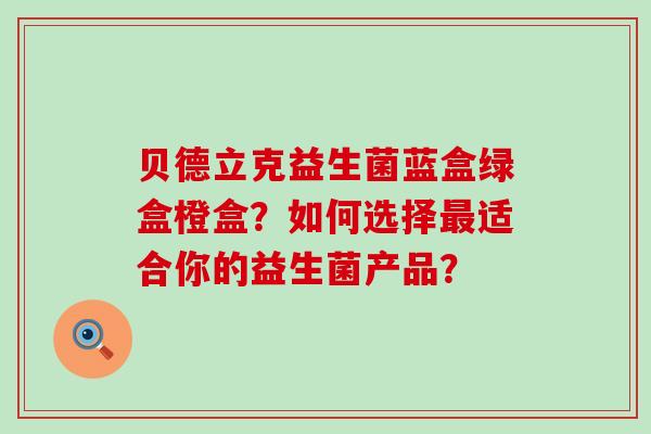 贝德立克益生菌蓝盒绿盒橙盒？如何选择最适合你的益生菌产品？