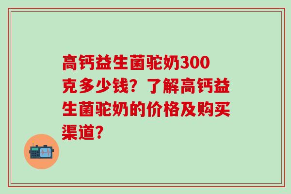 高钙益生菌驼奶300克多少钱？了解高钙益生菌驼奶的价格及购买渠道？