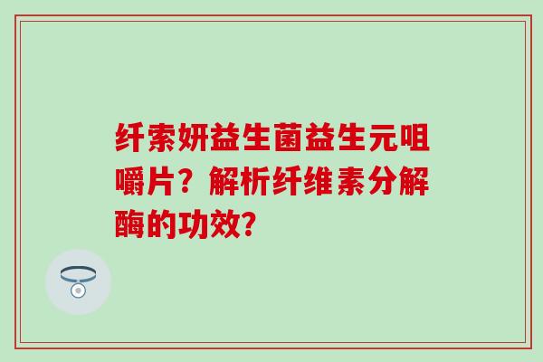 纤索妍益生菌益生元咀嚼片?解析纤维素分解酶的功效? 纤索妍益生菌益生元咀嚼片?解析纤维素分解酶的功效?