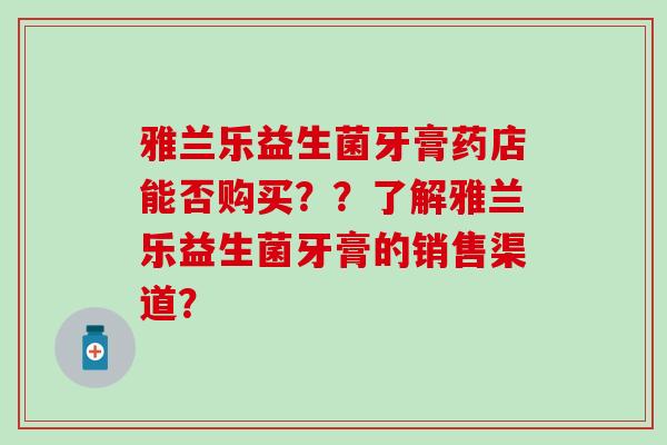 雅兰乐益生菌牙膏药店能否购买？？了解雅兰乐益生菌牙膏的销售渠道？