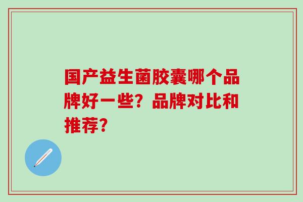 国产益生菌胶囊哪个品牌好一些?品牌对比和推荐? 国产益生菌胶囊哪个品牌好一些?品牌对比和推荐?