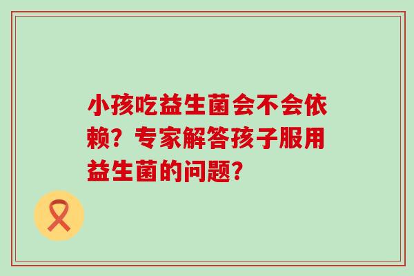小孩吃益生菌会不会依赖？专家解答孩子服用益生菌的问题？