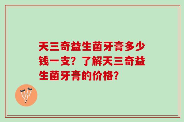 天三奇益生菌牙膏多少钱一支?了解天三奇益生菌牙膏的价格? 天三奇益生菌牙膏多少钱一支?了解天三奇益生菌牙膏的价格?