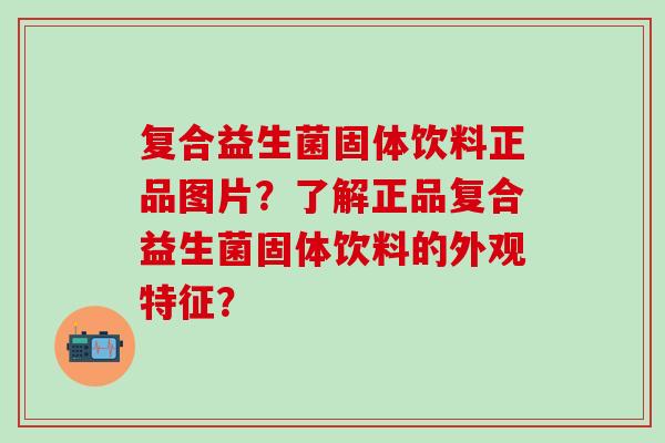 复合益生菌固体饮料正品图片？了解正品复合益生菌固体饮料的外观特征？