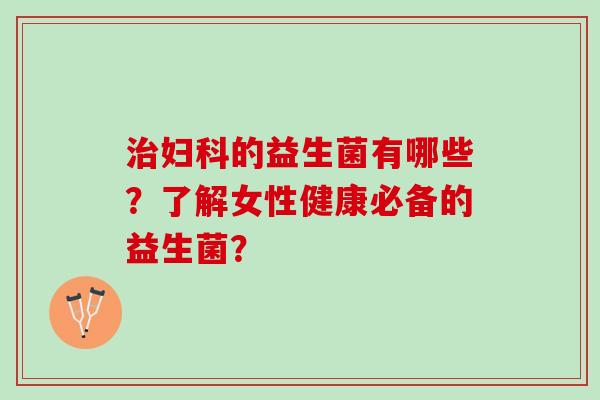 治妇科的益生菌有哪些？了解女性健康必备的益生菌？