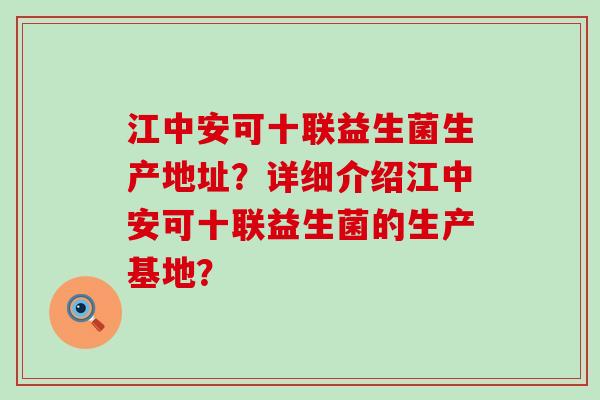 江中安可十联益生菌生产地址？详细介绍江中安可十联益生菌的生产基地？