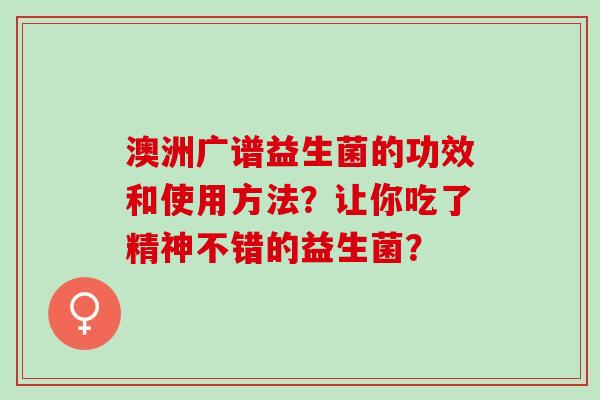 澳洲广谱益生菌的功效和使用方法?让你吃了精神不错的益生菌? 澳洲广谱益生菌的功效和使用方法?让你吃了精神不错的益生菌?