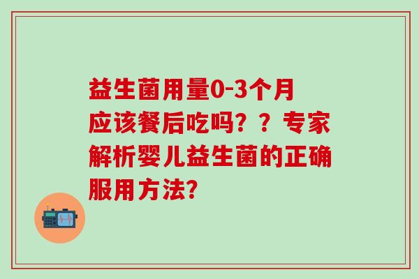 益生菌用量0-3个月应该餐后吃吗？？专家解析婴儿益生菌的正确服用方法？