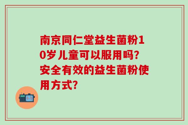 南京同仁堂益生菌粉10岁儿童可以服用吗？安全有效的益生菌粉使用方式？
