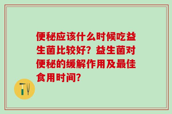 便秘应该什么时候吃益生菌比较好？益生菌对便秘的缓解作用及最佳食用时间？