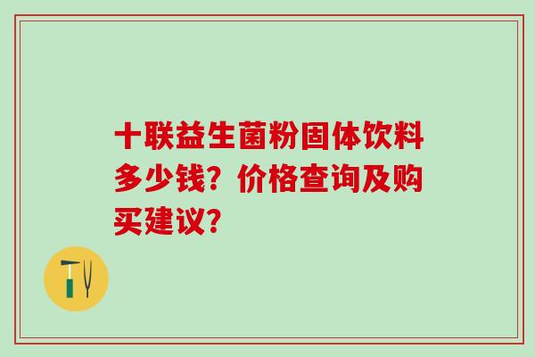 十联益生菌粉固体饮料多少钱?价格查询及购买建议? 十联益生菌粉固体饮料多少钱?价格查询及购买建议?