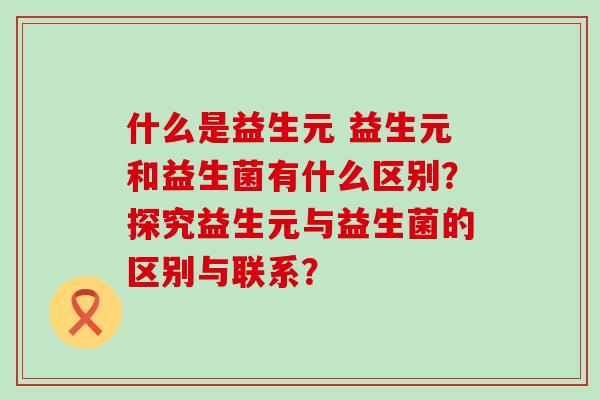 什么是益生元 益生元和益生菌有什么区别?探究益生元与益生菌的区别与联系? 什么是益生元 益生元和益生菌有什么区别?探究益生元与益生菌的区别与联系?
