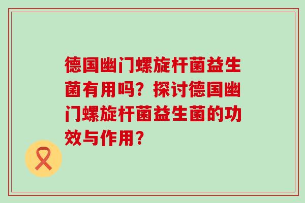 德国幽门螺旋杆菌益生菌有用吗?探讨德国幽门螺旋杆菌益生菌的功效与作用? 德国幽门螺旋杆菌益生菌有用吗?探讨德国幽门螺旋杆菌益生菌的功效与作用?