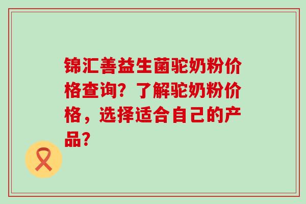锦汇善益生菌驼奶粉价格查询？了解驼奶粉价格，选择适合自己的产品？
