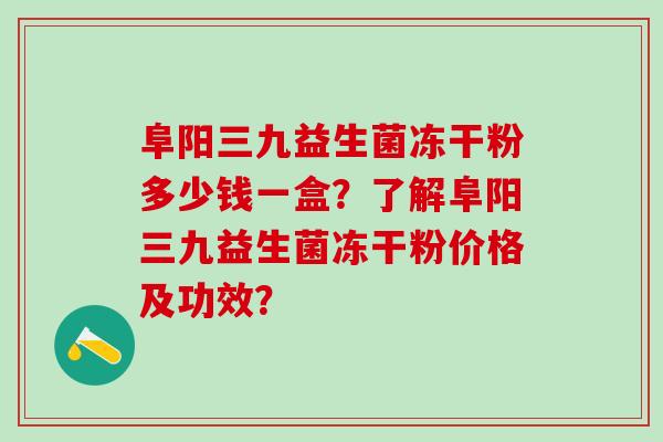 阜阳三九益生菌冻干粉多少钱一盒？了解阜阳三九益生菌冻干粉价格及功效？