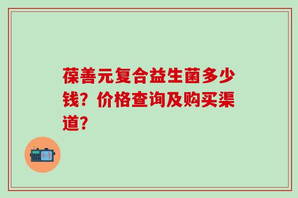 葆善元复合益生菌多少钱?价格查询及购买渠道? 葆善元复合益生菌多少钱?价格查询及购买渠道?