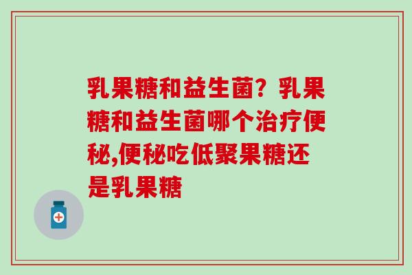 乳果糖和益生菌？乳果糖和益生菌哪个治疗便秘,便秘吃低聚果糖还是乳果糖