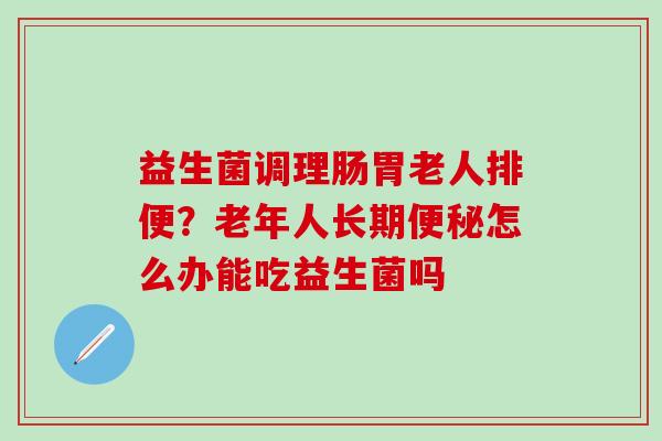 益生菌调理肠胃老人排便?老年人长期怎么办能吃益生菌吗 益生菌调理肠胃老人排便?老年人长期怎么办能吃益生菌吗