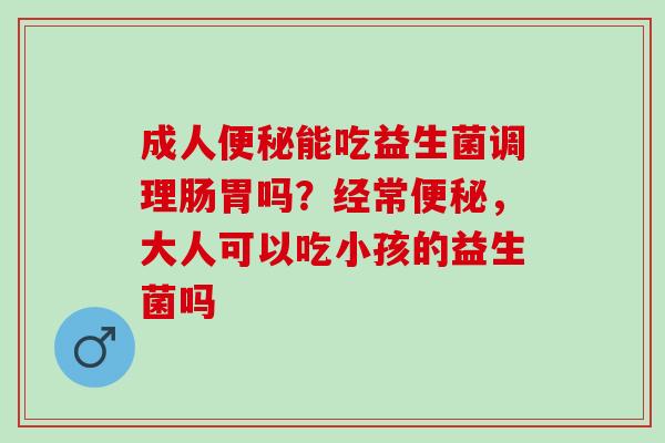 成人能吃益生菌调理肠胃吗?经常,大人可以吃小孩的益生菌吗 成人能吃益生菌调理肠胃吗?经常,大人可以吃小孩的益生菌吗