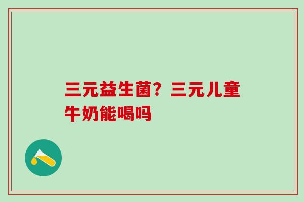 三元益生菌？三元儿童牛奶能喝吗