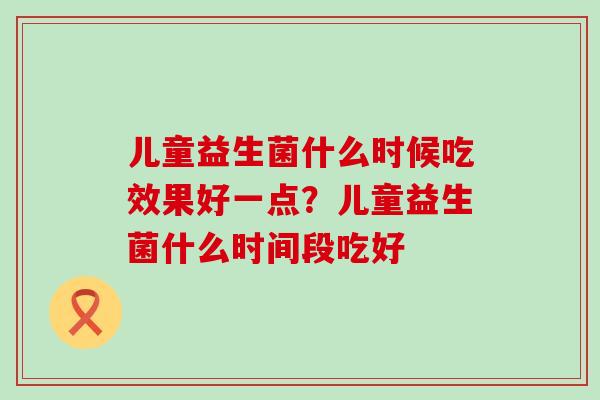 儿童益生菌什么时候吃效果好一点？儿童益生菌什么时间段吃好