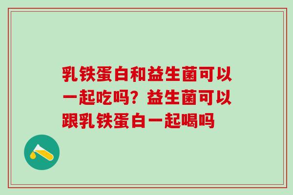 乳铁蛋白和益生菌可以一起吃吗？益生菌可以跟乳铁蛋白一起喝吗
