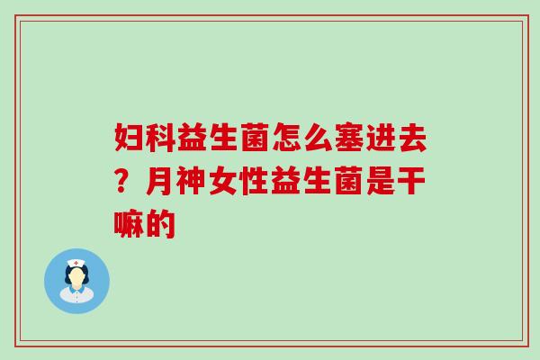 益生菌怎么塞进去?月神女性益生菌是干嘛的 益生菌怎么塞进去?月神女性益生菌是干嘛的