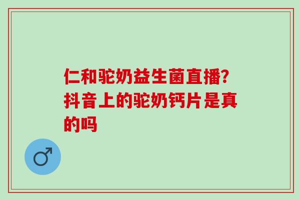 仁和驼奶益生菌直播？抖音上的驼奶钙片是真的吗