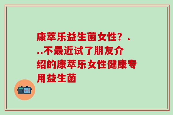 康萃乐益生菌女性？...不最近试了朋友介绍的康萃乐女性健康专用益生菌