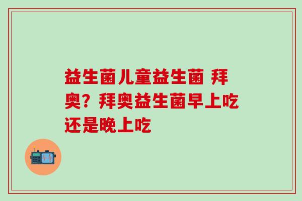 益生菌儿童益生菌 拜奥?拜奥益生菌早上吃还是晚上吃 益生菌儿童益生菌 拜奥?拜奥益生菌早上吃还是晚上吃