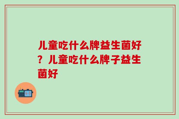 儿童吃什么牌益生菌好？儿童吃什么牌子益生菌好
