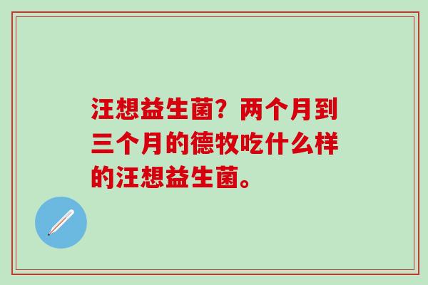 汪想益生菌？两个月到三个月的德牧吃什么样的汪想益生菌。