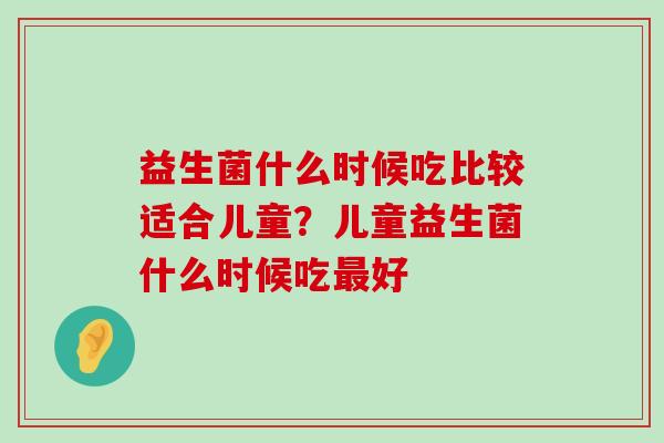 益生菌什么时候吃比较适合儿童?儿童益生菌什么时候吃好 益生菌什么时候吃比较适合儿童?儿童益生菌什么时候吃好