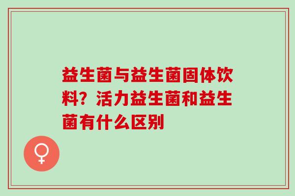 益生菌与益生菌固体饮料？活力益生菌和益生菌有什么区别