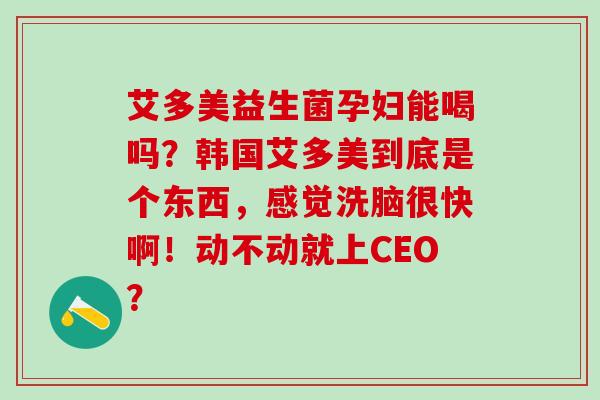 艾多美益生菌孕妇能喝吗？韩国艾多美到底是个东西，感觉洗脑很快啊！动不动就上CEO？