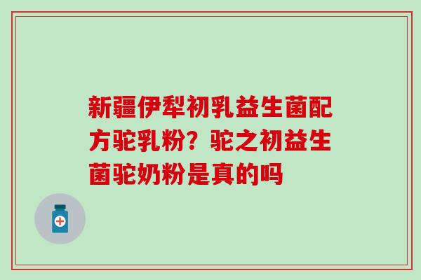 新疆伊犁初乳益生菌配方驼乳粉？驼之初益生菌驼奶粉是真的吗