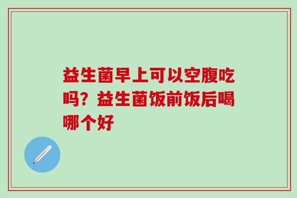 益生菌早上可以空腹吃吗？益生菌饭前饭后喝哪个好