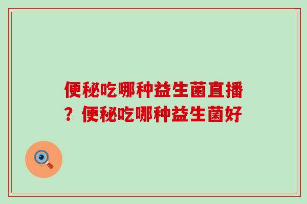便秘吃哪种益生菌直播？便秘吃哪种益生菌好